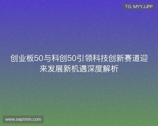 创业板50与科创50引领科技创新赛道迎来发展新机遇深度解析